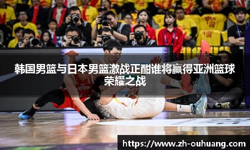 韩国男篮与日本男篮激战正酣谁将赢得亚洲篮球荣耀之战